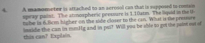 A manometer is attached to an aerosol can that is supposed to contain 
spray paint. The atmospheric pressure is 1.10atm. The liquid in the U- 
tube is 6.8cm higher on the side closer to the can. What is the pressure 
inside the can in mmHg and in psi? Will you be able to get the paint out of 
this can? Explain.