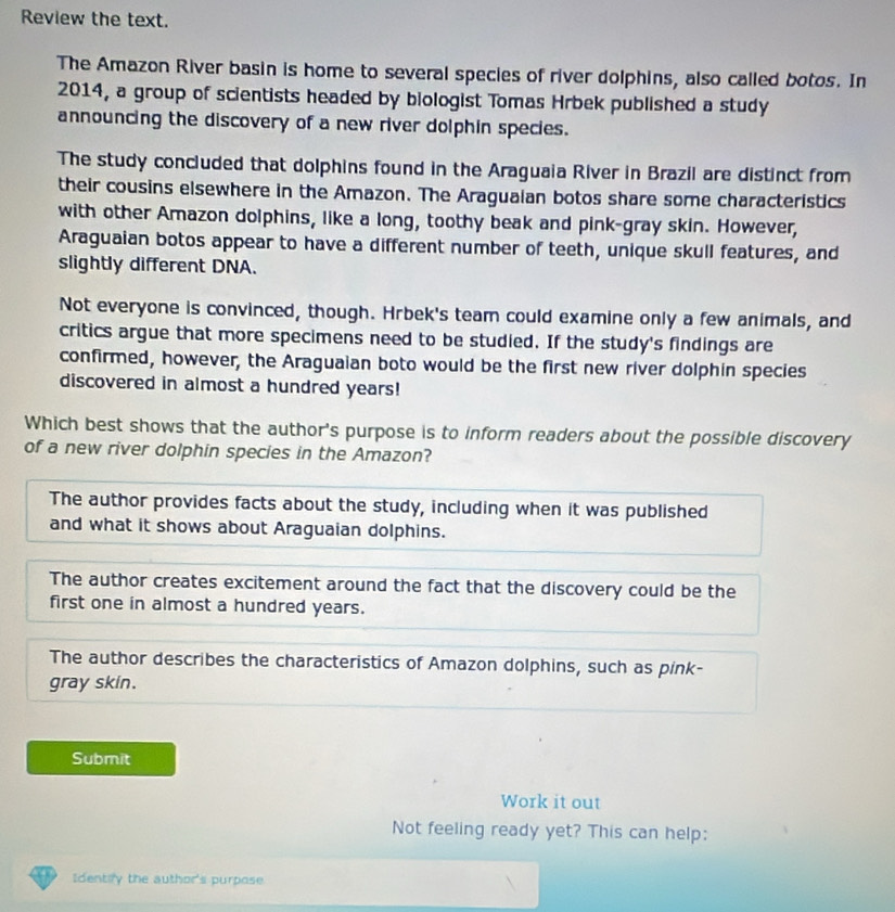Review the text.
The Amazon River basin is home to several species of river dolphins, also called botos. In
2014, a group of scientists headed by biologist Tomas Hrbek published a study
announcing the discovery of a new river dolphin species.
The study concluded that dolphins found in the Araguaia River in Brazil are distinct from
their cousins elsewhere in the Amazon. The Aragualan botos share some characteristics
with other Amazon dolphins, like a long, toothy beak and pink-gray skin. However,
Araguaian botos appear to have a different number of teeth, unique skull features, and
slightly different DNA.
Not everyone is convinced, though. Hrbek's team could examine only a few animals, and
critics argue that more specimens need to be studied. If the study's findings are
confirmed, however, the Araguaian boto would be the first new river dolphin species
discovered in almost a hundred years!
Which best shows that the author's purpose is to inform readers about the possible discovery
of a new river dolphin species in the Amazon?
The author provides facts about the study, including when it was published
and what it shows about Araguaian dolphins.
The author creates excitement around the fact that the discovery could be the
first one in almost a hundred years.
The author describes the characteristics of Amazon dolphins, such as pink-
gray skin.
Submit
Work it out
Not feeling ready yet? This can help:
Identiy the author's purpose