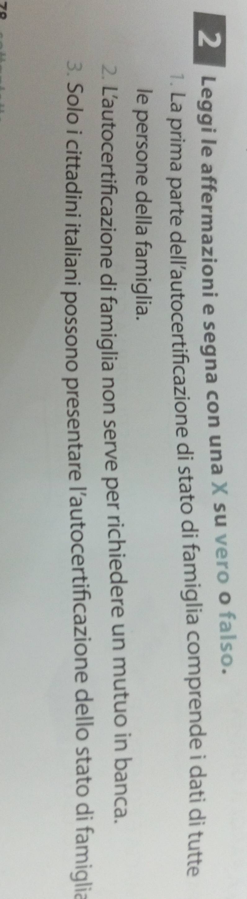 Leggi le affermazioni e segna con una X su vero o falso. 
1. La prima parte dell’autocertificazione di stato di famiglia comprende i dati di tutte 
le persone della famiglia. 
2. Lautocertificazione di famiglia non serve per richiedere un mutuo in banca. 
3. Solo i cittadini italiani possono presentare l’autocertificazione dello stato di famiglia