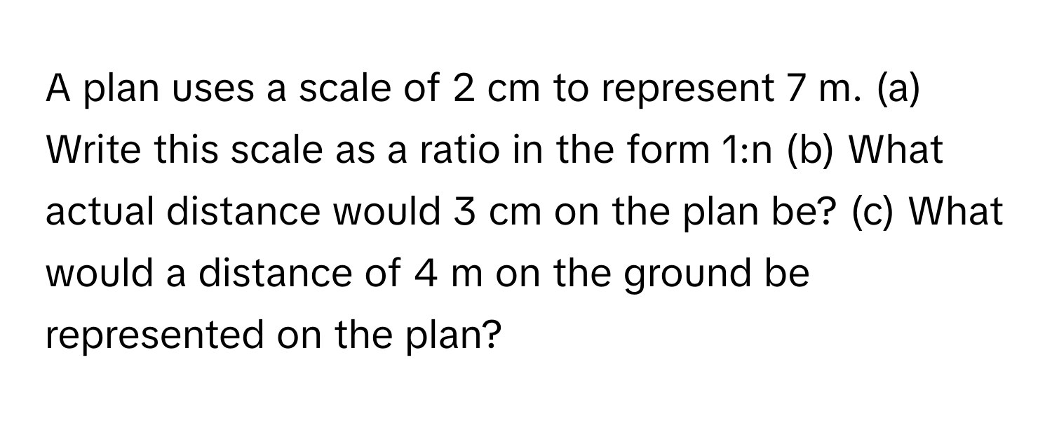 A plan uses a scale of 2 cm to represent 7 m. (a) Write this scale as a ratio in the form 1:n (b) What actual distance would 3 cm on the plan be? (c) What would a distance of 4 m on the ground be represented on the plan?