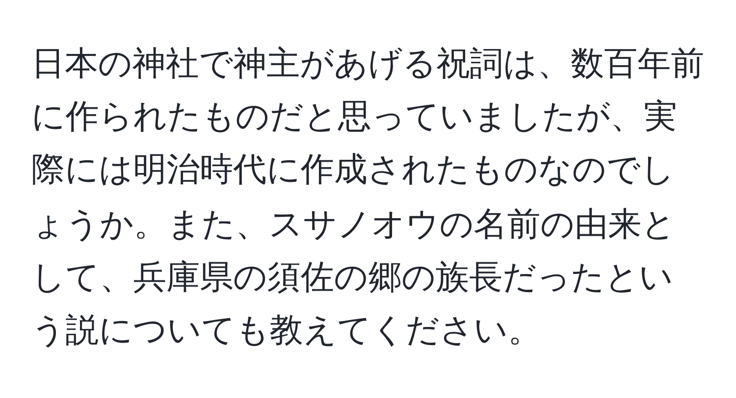 日本の神社で神主があげる祝詞は、数百年前に作られたものだと思っていましたが、実際には明治時代に作成されたものなのでしょうか。また、スサノオウの名前の由来として、兵庫県の須佐の郷の族長だったという説についても教えてください。