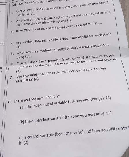 Task: Use the website at to answer te u 
1. A set of instructions that describes how to carry out an experiment 
is called a (1)... 
2. What can be included with a set of instructions in a method to help 
show how the experiment is set up? (1) 
3. In an experiment the scientific equipment is called the (1) .... 
set 4. In a method, how many actions should be described in each step? 
(1) 
5. When writing a method, the order of steps is usually made clear 
using (1)... 
6. True or false? If an experiment is well planned, the data produced 
15 after following the method is more likely to be precise and accurate 
e (1). 
7. Give two safety hazards in the method described in the key 
information (2). 
8. In the method given identify: 
(a) the independent variable (the one you change): (1) 
(b) the dependent variable (the one you measure): (1) 
(c) a control variable (keep the same) and how you will contro 
it: (2)