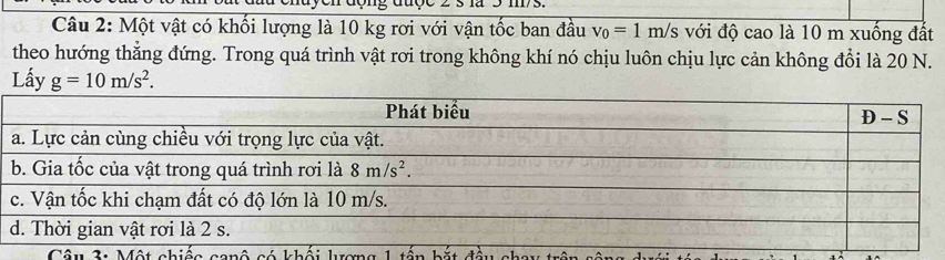 Một vật có khối lượng là 10 kg rơi với vận tốc ban đầu v_0=1m/s với độ cao là 10 m xuống đất
theo hướng thẳng đứng. Trong quá trình vật rơi trong không khí nó chịu luôn chịu lực cản không đổi là 20 N.
Lấy g=10m/s^2.
Câu 2: Một