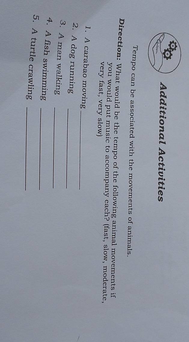 Additional Activities 
Tempo can be associated with the movements of animals. 
Direction: What would be the tempo of the following animal movements if 
you would put music to accompany each? (fast, slow, moderate, 
very fast, very slow) 
1. A carabao moving_ 
2. A dog running_ 
3. A man walking_ 
4. A fish swimming_ 
5. A turtle crawling_