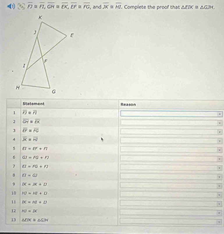 overline FJ≌ overline FI, overline GH≌ overline EK, overline EF≌ overline FG, , and overline JK≌ overline HI. Complete the proof that △ EIK≌ △ GJH. 
Statement Reason 
1 overline FJ overline FI
2 overline GH≌ overline EK
3 overline EF≌ overline FG
4 overline JK≌ overline HI
5 EI=EF+FI
6 GJ=FG+FJ
7 EI=FG+FJ
8 EI=GJ
9 IK=JK+D
10 HJ=HI+D
11 IK=HI+D
12 HJ=IK
13 △ EIK≌ △ GJH