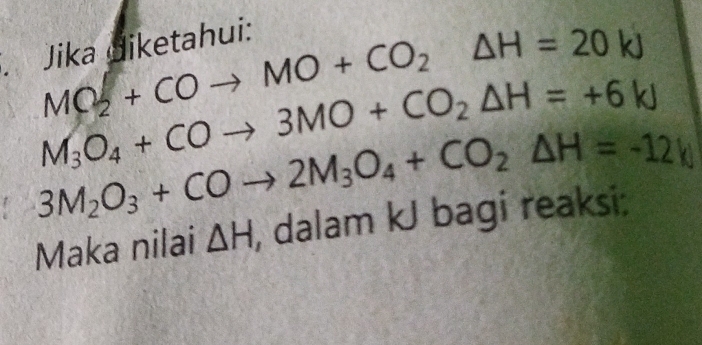 MO_2+COto MO+CO_2△ H=20kJ
Jika diketahui:
M_3O_4+COto 3MO+CO_2△ H=+6kJ
3M_2O_3+COto 2M_3O_4+CO_2△ H=-12
Maka nilai △ H , dalam kJ bagi reaksi: