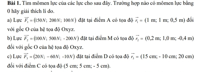 Tìm mômen lực của các lực cho sau đây. Trường hợp nào có mômen lực bằng 
0 hãy giải thích lí do. 
a) Lurc vector F_1= 150N;200N;100N) đặt tại điểm A có tọa độ vector r_1=(1m;1m;0,5m) đối 
với gốc O của hệ tọa độ Oxyz. 
b) Lực vector F_2= (100N;500N;-200N) đặt tại điểm M có tọa độ vector r_2=(0,2m;1,0m;-0,4m)
đối với gốc O của hệ tọa độ Oxyz. 
c) Lurcvector F_3=(20N;-60N;-10N) đặt tại điểm D có tọa độ vector r_3=(15cm;-10cm;20cm)
đối với điểm C có tọa độ (5 c m;5cm;-5cm).