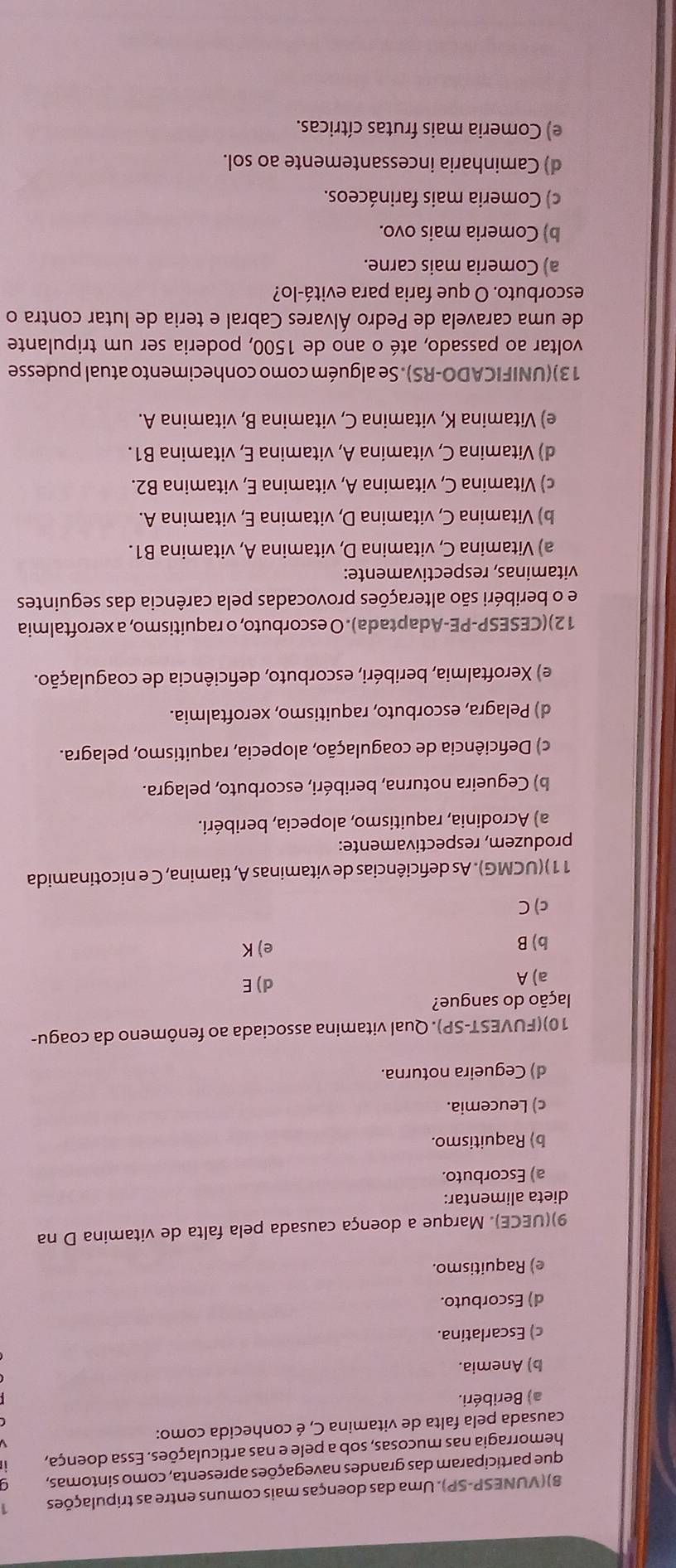 8)(VUNESP-SP). Uma das doenças mais comuns entre as tripulações 1
que participaram das grandes navegações apresenta, como sintomas,
hemorragia nas mucosas, sob a pele e nas articulações. Essa doença,
causada pela falta de vitamina C, é conhecida como:
a) Beribéri.
b) Anemia.
c) Escarlatina.
d) Escorbuto.
e) Raquitismo.
9)(UECE). Marque a doença causada pela falta de vitamina D na
dieta alimentar:
a) Escorbuto.
b) Raquitismo.
c) Leucemia.
d) Cegueira noturna.
10)(FUVEST-SP). Qual vitamina associada ao fenômeno da coagu-
lação do sangue?
a) A d) E
b) B e) K
c) C
11)(UCMG). As deficiências de vitaminas A, tiamina, C e nicotinamida
produzem, respectivamente:
a) Acrodinia, raquitismo, alopecia, beribéri.
b) Cegueira noturna, beribéri, escorbuto, pelagra.
c) Deficiência de coagulação, alopecia, raquitismo, pelagra.
d) Pelagra, escorbuto, raquitismo, xeroftalmia.
e) Xeroftalmia, beribéri, escorbuto, deficiência de coagulação.
12)(CESESP-PE-Adaptada). O escorbuto, o raquitismo, a xeroftalmia
e o beribéri são alterações provocadas pela carência das seguintes
vitaminas, respectivamente:
a) Vitamina C, vitamina D, vitamina A, vitamina B1.
b) Vitamina C, vitamina D, vitamina E, vitamina A.
c) Vitamina C, vitamina A, vitamina E, vitamina B2.
d) Vitamina C, vitamina A, vitamina E, vitamina B1.
e) Vitamina K, vitamina C, vitamina B, vitamina A.
13)(UNIFICADO-RS). Se alguém como conhecimento atual pudesse
voltar ao passado, até o ano de 1500, poderia ser um tripulante
de uma caravela de Pedro Álvares Cabral e teria de lutar contra o
escorbuto. O que faria para evitá-lo?
a) Comeria mais carne.
b) Comeria mais ovo.
c) Comeria mais farináceos.
d) Caminharia incessantemente ao sol.
e) Comeria mais frutas cítricas.