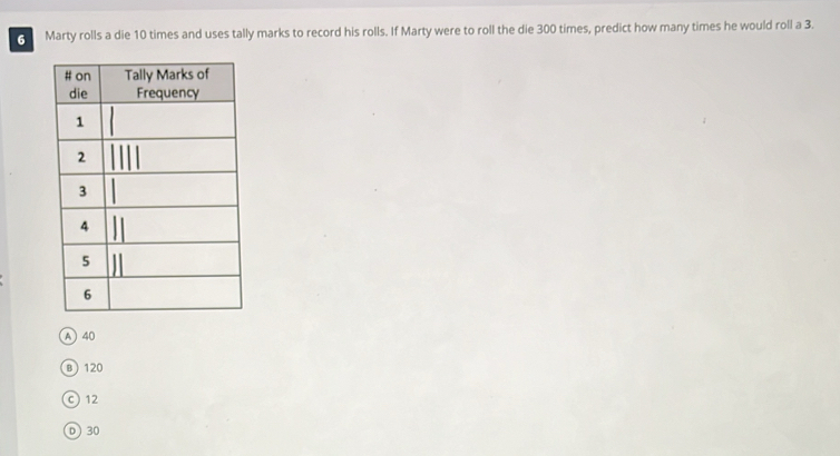 Marty rolls a die 10 times and uses tally marks to record his rolls. If Marty were to roll the die 300 times, predict how many times he would roll a 3.
A 40
B 120
© 12
D 30