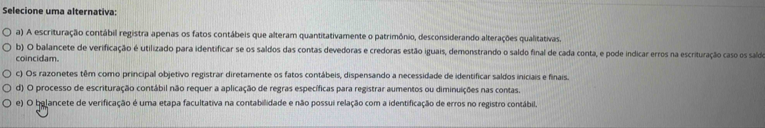 Selecione uma alternativa:
a) A escrituração contábil registra apenas os fatos contábeis que alteram quantitativamente o patrimônio, desconsiderando alterações qualitativas
b) O balancete de verificação é utilizado para identificar se os saldos das contas devedoras e credoras estão iguais, demonstrando o saldo final de cada conta, e pode indicar erros na escrituração caso os saldo
coincidam.
c) Os razonetes têm como principal objetivo registrar diretamente os fatos contábeis, dispensando a necessidade de identificar saldos iniciais e finais.
d) O processo de escrituração contábil não requer a aplicação de regras específicas para registrar aumentos ou diminuições nas contas.
e) O balancete de verificação é uma etapa facultativa na contabilidade e não possui relação com a identificação de erros no registro contábil.