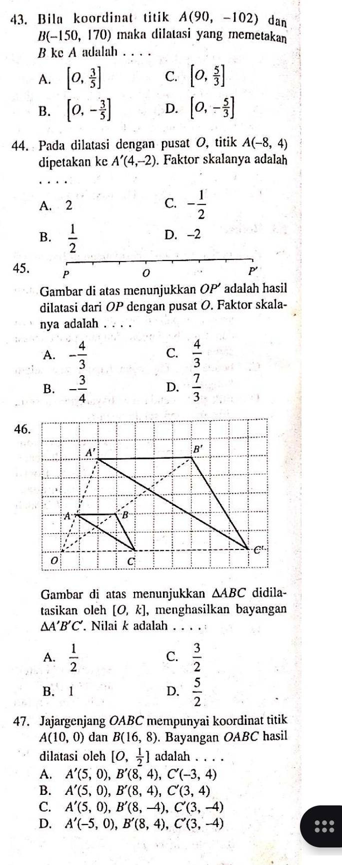 Bila koordinat titik A(90,-102) dan
B(-150,170) maka dilatasi yang memetakan
B ke A adalah_
C.
A. [0, 3/5 ] [0, 5/3 ]
B. [0,- 3/5 ] D. [0,- 5/3 ]
44. Pada dilatasi dengan pusat O, titik A(-8,4)
dipetakan ke A'(4,-2). Faktor skalanya adalah
A. 2 C. - 1/2 
B.  1/2  D. -2
0
P
45. P OP' adalah hasil
Gambar di atas menunjukkan
dilatasi dari OP dengan pusat O. Faktor skala-
nya adalah . . . .
A. - 4/3   4/3 
C.
B. - 3/4   7/3 
D.
46.
Gambar di atas menunjukkan △ ABC didila-
tasikan oleh [0,k] , menghasilkan bayangan
△ A'B'C' Nilai k adalah _:
A.  1/2   3/2 
C.
B. 1 D.  5/2 
47. Jajargenjang OABC mempunyai koordinat titik
A(10,0) dan B(16,8). Bayangan OABC hasil
dilatasi oleh [0, 1/2 ] adalah .
A. A'(5,0),B'(8,4),C'(-3,4)
B. A'(5,0),B'(8,4),C'(3,4)
C. A'(5,0),B'(8,-4),C'(3,-4)
D. A'(-5,0),B'(8,4),C'(3,-4) 88