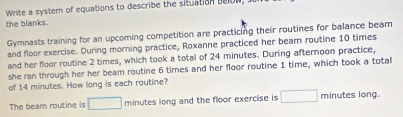 Write a system of equations to describe the situation below, J 
the blanks. 
Gymnasts training for an upcoming competition are practicing their routines for balance beam 
and floor exercise. During morning practice, Roxanne practiced her beam routine 10 times
and her floor routine 2 times, which took a total of 24 minutes. During afternoon practice, 
she ran through her her beam routine 6 times and her floor routine 1 time, which took a total 
of 14 minutes. How long is each routine? 
The beam routine is □ minutes long and the floor exercise is □ min ute 5 long.