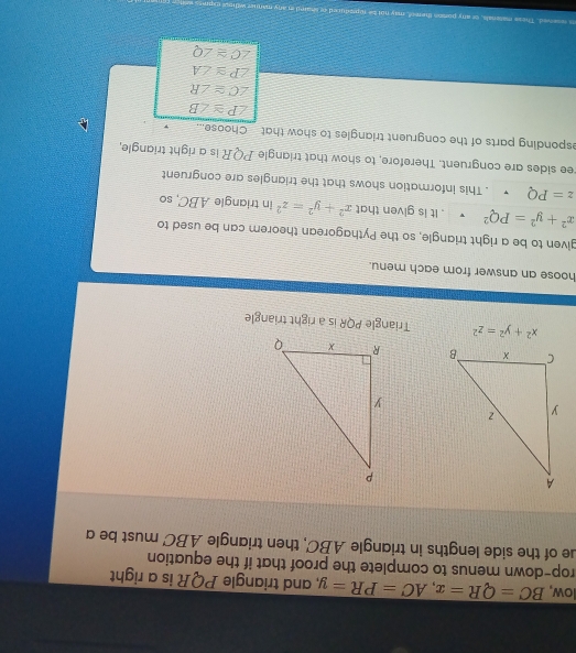 low, BC=QR=x, AC=PR=y and triangle PQR is a right 
rop-down menus to complete the proof that if the equation 
ue of the side lengths in triangle ABC, then triangle ABC must be a

x^2+y^2=z^2 Triangle PQR is a right triangle 
hoose an answer from each menu. 
given to be a right triangle, so the Pythagorean theorem can be used to
x^2+y^2=PQ^2. It is given that x^2+y^2=z^2 in triangle ABC, so
z=PQ. This information shows that the triangles are congruent 
ee sides are congruent. Therefore, to show that triangle PQR is a right triangle, 
esponding parts of the congruent triangles to show that Choose...
∠ P≌ ∠ B
∠ C≌ ∠ R
overline ZP≌ overline ∠ A
∠ C≌ ∠ Q
t er pod red o e en añy mar