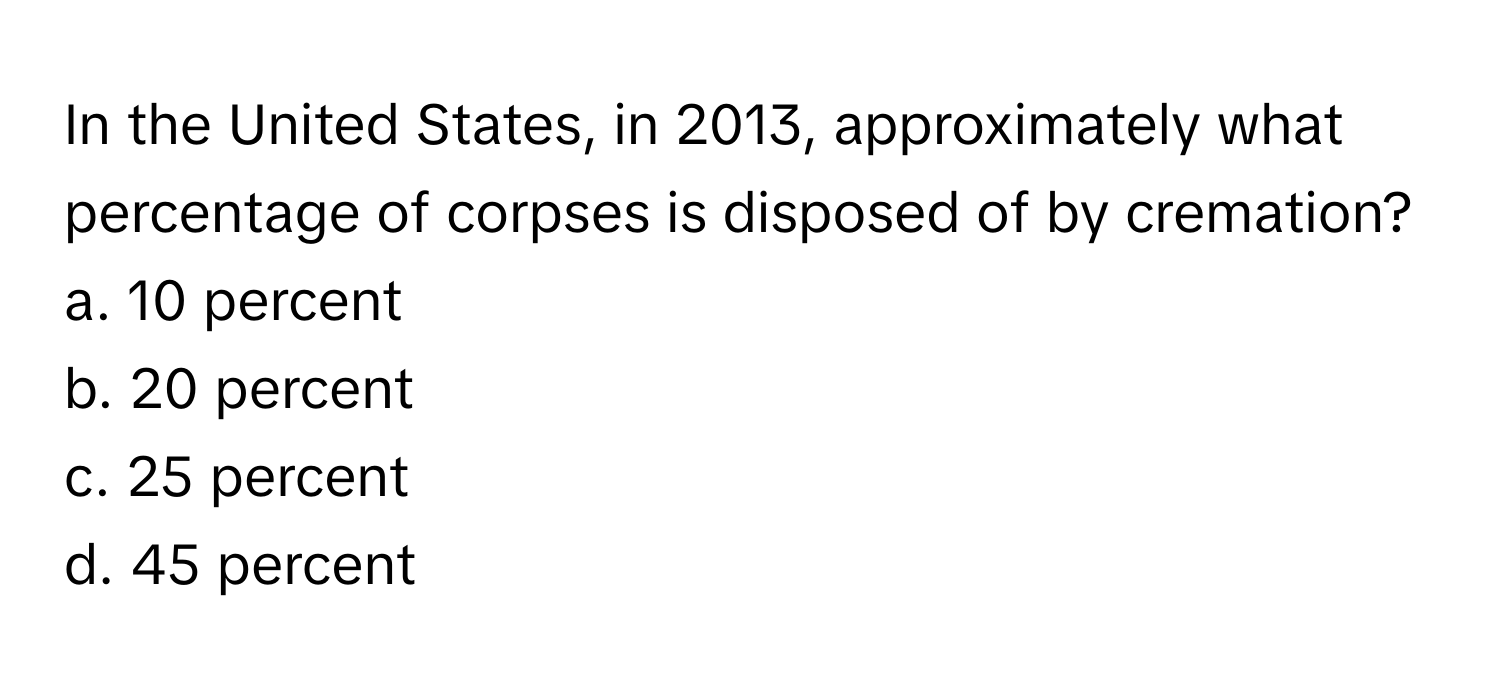 In the United States, in 2013, approximately what percentage of corpses is disposed of by cremation?

a. 10 percent
b. 20 percent
c. 25 percent
d. 45 percent