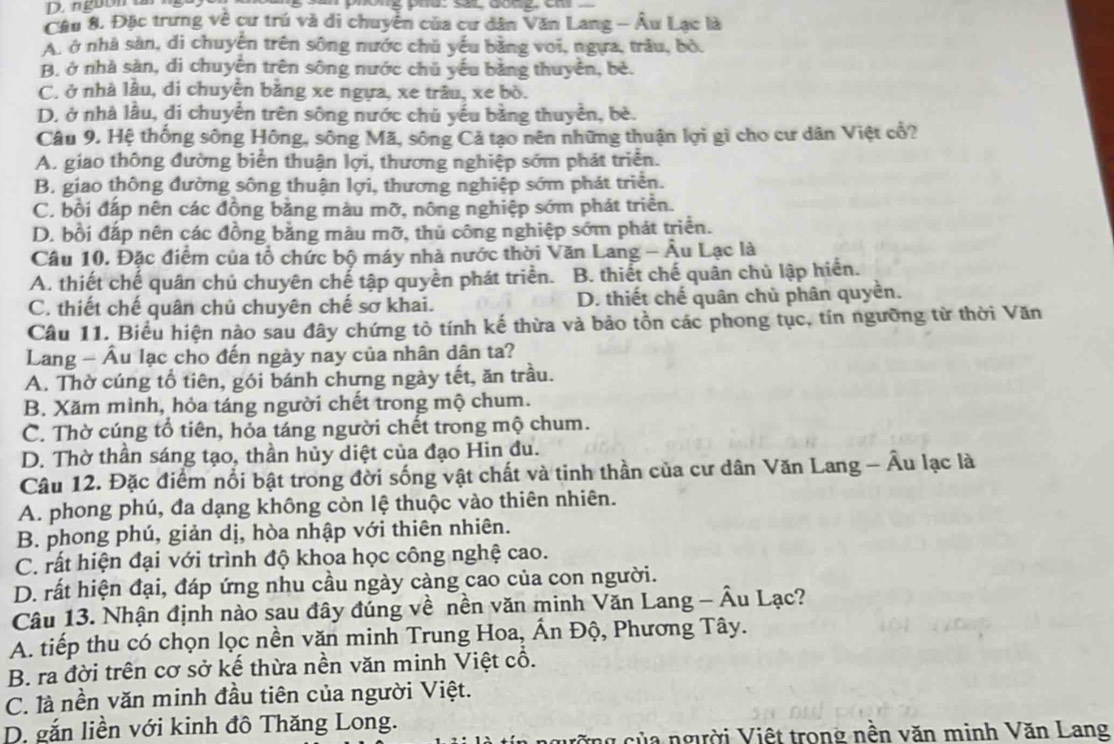 nguờn un
Cầu 8. Đặc trưng về cư trú và di chuyển của cư dân Văn Lang - Âu Lạc là
A, ở nhà sản, di chuyên trên sông nước chǔ yếu bằng voi, ngựa, trâu, bỏ.
B, ở nhà sản, di chuyên trên sông nước chủ yếu bằng thuyền, bè.
C. ở nhà lâu, di chuyển bằng xe ngựa, xe trâu, xe bò.
D. ở nhà lầu, di chuyển trên sông nước chủ yếu bằng thuyền, bè.
Câu 9. Hệ thống sông Hông, sông Mã, sông Cả tạo nên những thuận lợi gì cho cư dân Việt cổ?
A. giao thông đường biển thuận lợi, thương nghiệp sớm phát triển.
B. giao thông đường sông thuận lợi, thương nghiệp sớm phát triển.
C. bồi đấp nên các đồng bằng màu mỡ, nông nghiệp sớm phát triển.
D. bổi đắp nên các đồng bằng màu mỡ, thủ công nghiệp sớm phát triển.
Câu 10. Đặc điểm của tổ chức bộ máy nhà nước thời Văn Lang - Âu Lạc là
A. thiết chế quân chủ chuyên chế tập quyền phát triển. B. thiết chế quân chủ lập hiển.
C. thiết chế quân chủ chuyên chế sơ khai. D. thiết chế quân chủ phân quyền.
Câu 11. Biểu hiện nào sau đây chứng tỏ tính kế thừa và bảo tồn các phong tục, tín ngưỡng từ thời Văn
Lang - Âu lạc cho đến ngày nay của nhân dân ta?
A. Thờ cúng tổ tiên, gói bánh chưng ngày tết, ăn trầu.
B. Xăm mình, hỏa táng người chết trong mộ chum.
C. Thờ cúng tổ tiên, hỏa táng người chết trong mộ chum.
D. Thờ thần sáng tạo, thần hủy diệt của đạo Hin đu.
Câu 12. Đặc điểm nổi bật trong đời sống vật chất và tinh thần của cư dân Văn Lang - Âu lạc là
A. phong phú, đa dạng không còn lệ thuộc vào thiên nhiên.
B. phong phú, giản dị, hòa nhập với thiên nhiên.
C rất hiện đại với trình độ khoa học công nghệ cao.
D. rất hiện đại, đáp ứng nhu cầu ngày càng cao của con người.
Câu 13. Nhận định nào sau đây đúng về nền văn minh Văn Lang - Âu Lạc?
A. tiếp thu có chọn lọc nền văn minh Trung Hoa, Ấn Độ, Phương Tây.
B. ra đời trên cơ sở kế thừa nền văn minh Việt cổ.
C. là nền văn minh đầu tiên của người Việt.
D. gắn liền với kinh đô Thăng Long.
củ a người Việt trong nền văn minh Văn Lang