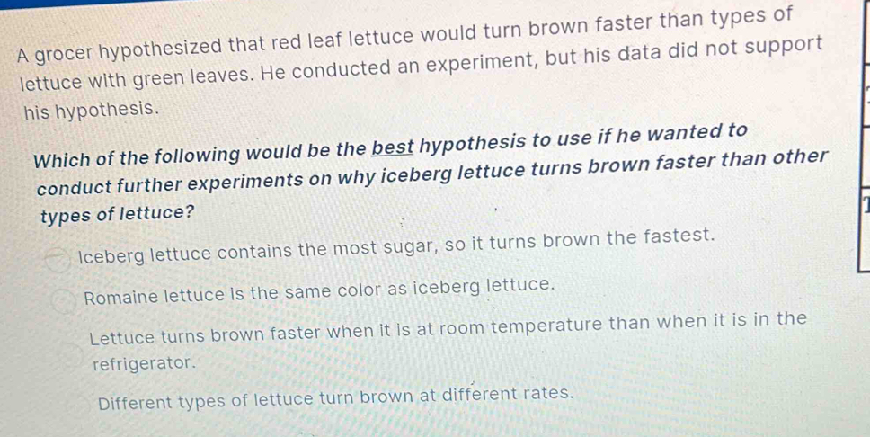 A grocer hypothesized that red leaf lettuce would turn brown faster than types of
lettuce with green leaves. He conducted an experiment, but his data did not support
his hypothesis.
Which of the following would be the best hypothesis to use if he wanted to
conduct further experiments on why iceberg lettuce turns brown faster than other
types of lettuce?
Iceberg lettuce contains the most sugar, so it turns brown the fastest.
Romaine lettuce is the same color as iceberg lettuce.
Lettuce turns brown faster when it is at room temperature than when it is in the
refrigerator.
Different types of lettuce turn brown at different rates.