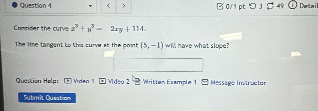 < > 0/1 pt つ3 49 Detail 
Consider the curve x^3+y^3=-2xy+114. 
The line tangent to this curve at the point (5,-1) will have what slope? 
Question Help: > Video 1 Video 2 Written Example 1 Message instructor 
Submit Question