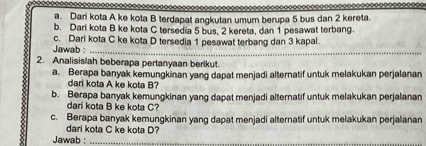 Dari kota A ke kota B terdapat angkutan umum berupa 5 bus dan 2 kereta. 
b. Dari kota B ke kota C tersedia 5 bus, 2 kereta, dan 1 pesawat terbang. 
c. Dari kota C ke kota D tersedia 1 pesawat terbang dan 3 kapal. 
Jawab :_ 
2. Analisislah beberapa pertanyaan berikut. 
a. Berapa banyak kemungkinan yang dapat menjadi alternatif untuk melakukan perjalanan 
dari kota A ke kota B? 
b. Berapa banyak kemungkinan yang dapat menjadi alternatif untuk melakukan perjalanan 
dari kota B ke kota C? 
c. Berapa banyak kemungkinan yang dapat menjadi alternatif untuk melakukan perjalanan 
dari kota C ke kota D? 
Jawab :_