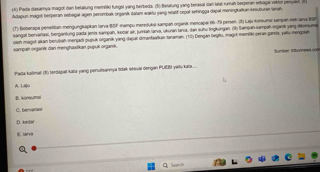 (4) Pada dasarnya magot dan belatung memiliki fungsi yang berbeda. (5) Belatung yang berasal dari lalat rumah berperan sebagai vektor penyakit. (6)
Adapun magot berperan sebagai agen perombak organik dalam waktu yang relatif cepat sehingga dapat meningkatkan kesuburan tanah.
(7) Beberapa penelitian mengungkapkan larva BSF mampu mereduksi sampah organik mencapai 66-79 persen. (8) Laju konsumsi sampah oleh larva BSF
sangat bervariasi, bergantung pada jenis sampah, kedar air, jumlah larva, ukuran larva, dan suhu lingkungan. (9) Sampah-sampah organik yang dikonsums
oleh magot akan berubah menjadi pupuk organik yang dapat dimanfaatkan tanaman. (10) Dengan begitu, magot memiliki peran ganda, yaitu mengolah
sampah organik dan menghasilkan pupuk organik.
Sumber: tribunnews.com
Pada kalimat (8) terdapat kata yang penulisannya tidak sesuai dengan PUEBI yaitu kata....
A. Laju
B. konsumsi
C. bervariasi
D. kedar
E. larva
Search