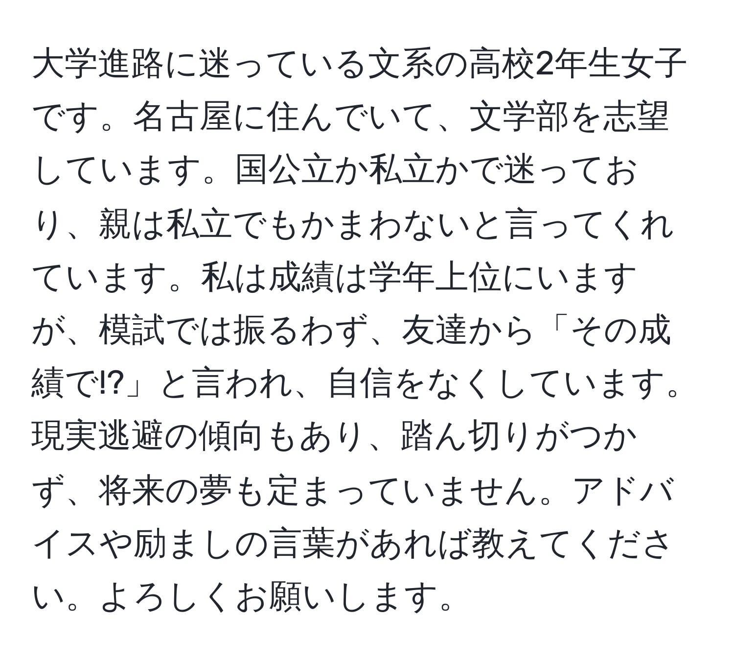 大学進路に迷っている文系の高校2年生女子です。名古屋に住んでいて、文学部を志望しています。国公立か私立かで迷っており、親は私立でもかまわないと言ってくれています。私は成績は学年上位にいますが、模試では振るわず、友達から「その成績で!?」と言われ、自信をなくしています。現実逃避の傾向もあり、踏ん切りがつかず、将来の夢も定まっていません。アドバイスや励ましの言葉があれば教えてください。よろしくお願いします。