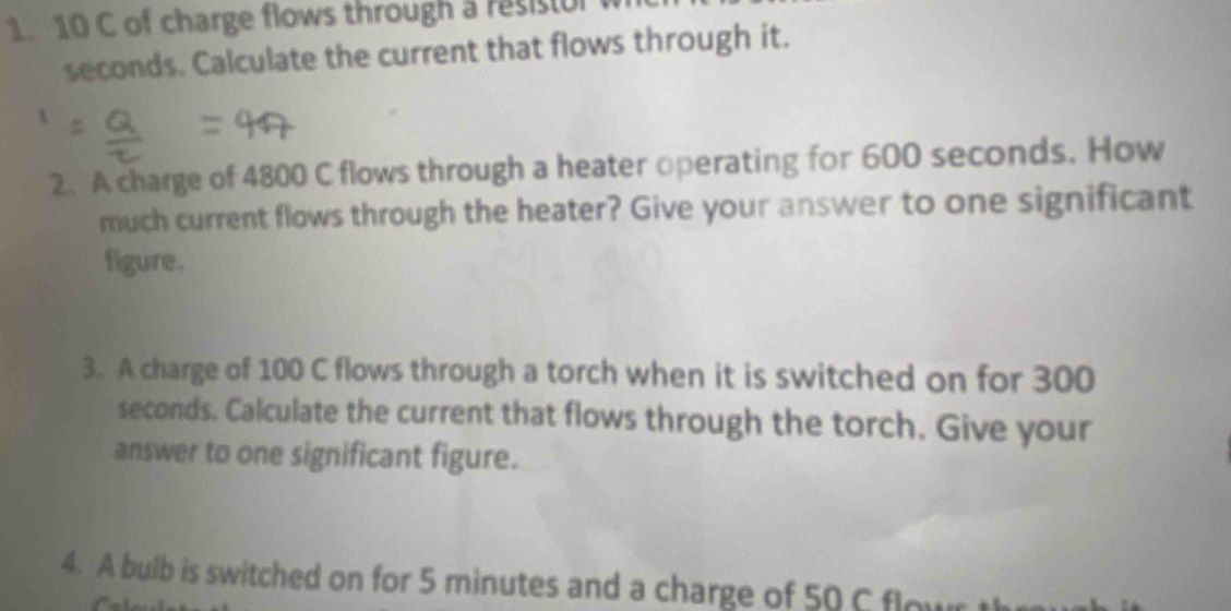 10 C of charge flows through a resisr 
seconds. Calculate the current that flows through it. 
2. A charge of 4800 C flows through a heater operating for 600 seconds. How 
much current flows through the heater? Give your answer to one significant 
figure. 
3. A charge of 100 C flows through a torch when it is switched on for 300
seconds. Calculate the current that flows through the torch. Give your 
answer to one significant figure. 
4. A bulb is switched on for 5 minutes and a charge of 50 C flowr t