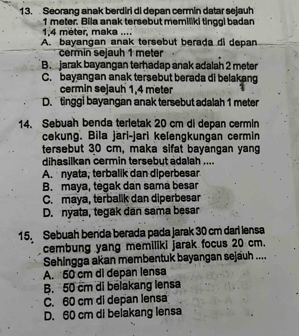 Seorang anak berdiri di depan cermin datar sejauh
1 meter. Bila anak tersebut memiliki tinggi badan
1.4 meter, maka ....
A. bayangan anak tersebut berada di depan
cermin sejauh 1 meter
B. jarak bayangan terhadap anak adalah 2 meter
C. bayangan anak tersebut berada di belakang
cermin sejauh 1,4 meter
D. tinggi bayangan anak tersebut adalah 1 meter
14. Sebuah benda terletak 20 cm di depan cermin
cekung. Bila järi-jari kelengkungan cermin
tersebut 30 cm, maka sifat bayangan yan
dihasilkan cermin tersebut adalah ....
A. nyata, terbalik dan diperbesar
B. maya, tėgak dan sama besar
C. maya, terbalik dan diperbesar
D. nyata, tegak dan sama besar
15. Sebuah benda berada pada jarak 30 cm dari lensa
cembung yang memiliki jarak focus 20 cm.
Sehingga akan membentuk bayangan sejäuh ....
A. 50 cm di depan lensa
B. 50 cm di bélakang lensa
C. 60 cm di depan lensa
D. 60 cm di belakang lensa