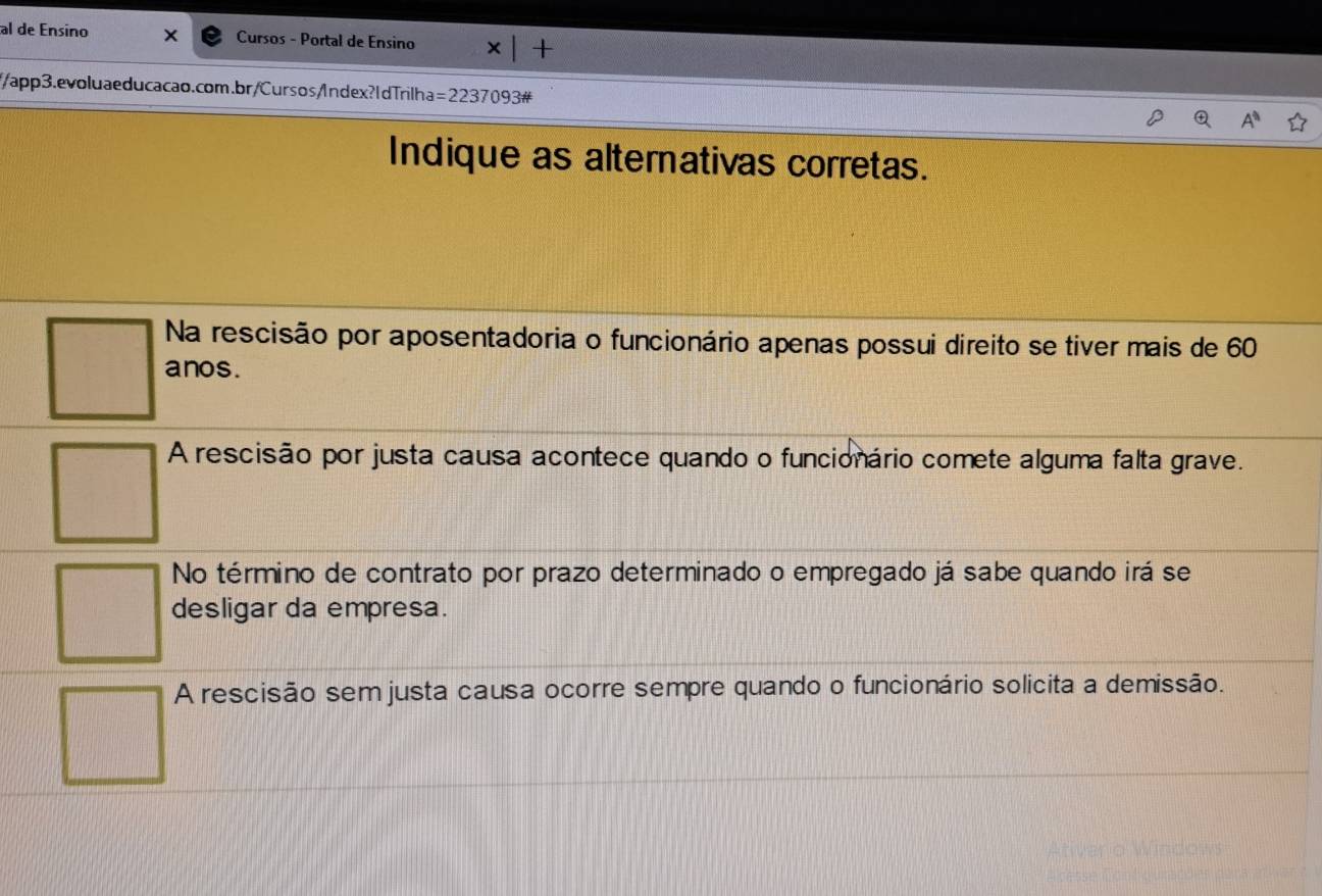 al de Ensino x Cursos - Portal de Ensino + 
//app3.evoluaeducacao.com.br/Cursos/ndex?IdTrilha =2237093# 
Indique as alternativas corretas.
Na rescisão por aposentadoria o funcionário apenas possui direito se tiver mais de 60
anos.
A rescisão por justa causa acontece quando o funcionário comete alguma falta grave.
No término de contrato por prazo determinado o empregado já sabe quando irá se
desligar da empresa.
A rescisão sem justa causa ocorre sempre quando o funcionário solicita a demissão.