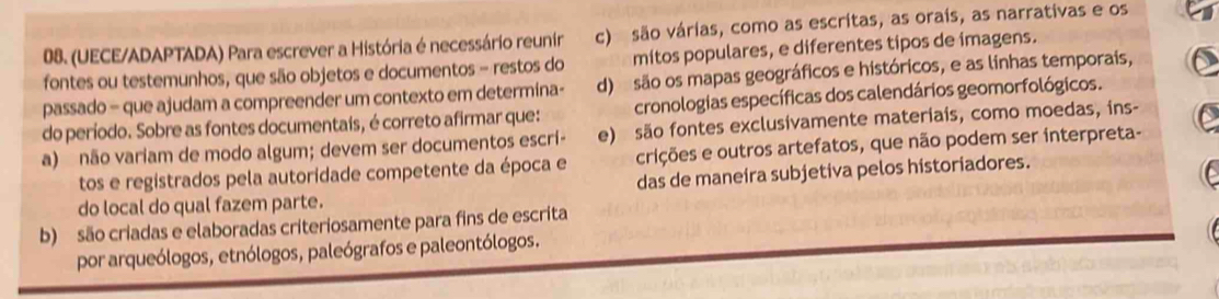 (UECE/ADAPTADA) Para escrever a História é necessário reunir c) são várias, como as escritas, as orais, as narrativas e os
fontes ou testemunhos, que são objetos e documentos - restos do mitos populares, e diferentes tipos de imagens.
passado - que ajudam a compreender um contexto em determina- d) são os mapas geográficos e históricos, e as linhas temporais,
do período. Sobre as fontes documentais, é correto afirmar que: cronologias específicas dos calendários geomorfológicos.
e) são fontes exclusivamente materiais, como moedas, ins-
a) não variam de modo algum; devem ser documentos escrí- crições e outros artefatos, que não podem ser interpreta-
das de maneíra subjetiva pelos historiadores.
tos e registrados pela autoridade competente da época e
do local do qual fazem parte.
b) são criadas e elaboradas criteriosamente para fins de escrita
por arqueólogos, etnólogos, paleógrafos e paleontólogos.