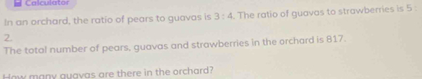 Calculator 
In an orchard, the ratio of pears to guavas is 3:4. The ratio of guavas to strawberries is 5 :
2. 
The total number of pears, guavas and strawberries in the orchard is 817. 
How many guavas are there in the orchard?