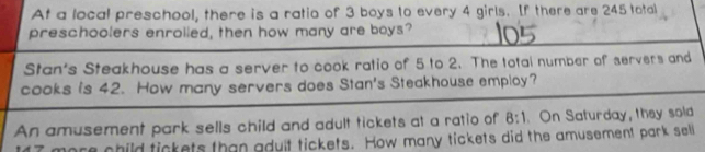 At a local preschool, there is a ratio of 3 boys to every 4 girls. If there are 245 total 
preschoolers enrolled, then how many are boys? 
Stan's Steakhouse has a server to cook ratio of 5 to 2. The totai number of servers and 
cooks is 42. How many servers does Stan's Steakhouse employ? 
An amusement park sells child and adult tickets at a ratio of 8:1. On Saturday, they sold
7 more child tickets than adult tickets. How many tickets did the amusement park seli