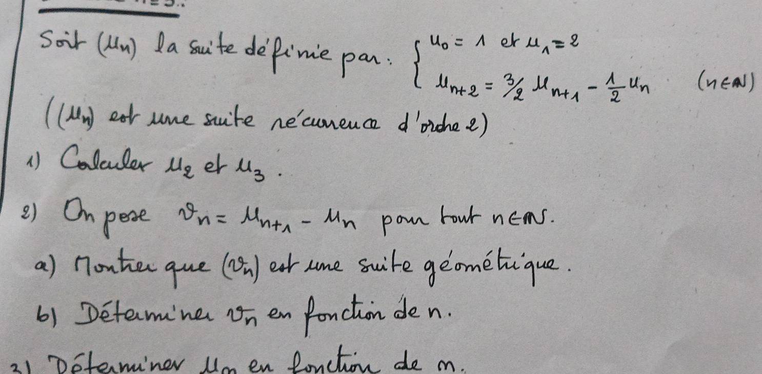 Soir (un) da sauite dePimie pan. beginarrayl u_0=1eku_1=2 u_n+2=3/2u_n+1- 1/2 u_nendarray. (n∈ N)
(mu _n) ear sme suite ne'cumence d'ichee) 
1) Colcuder u_2 er u_3. 
) Ompese v_n=mu _n+1-mu _n pon hour n∈ N. 
a) nonter que (v_n) ear some suite geometique. 
6) Detemne v_n en fonction den. 
21 Doterminer Umen Ruction de m.