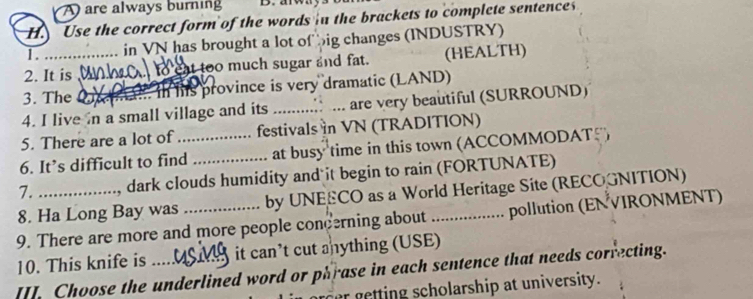 A are always burning D. arwa
H. Use the correct form of the words in the brackets to complete sentence
1 . in VN has brought a lot of big changes (INDUSTRY)
2. It is at too much sugar and fat. (HEALTH)
3. The _ n his province is very dramatic (LAND)
4. I live n a small village and its _are very beautiful (SURROUND)
5. There are a lot of festivals in VN (TRADITION)
6. It’s difficult to find_ at busy time in this town (ACCOMMODATF)
7. , dark clouds humidity and it begin to rain (FORTUNATE)
8. Ha Long Bay was by UNEECO as a World Heritage Site (RECOGNITION)
9. There are more and more people concerning about _pollution (ENVIRONMENT)
10. This knife is _it can’t cut anything (USE)
[I] Choose the underlined word or phrase in each sentence that needs correcting.
er getting scholarship at university.