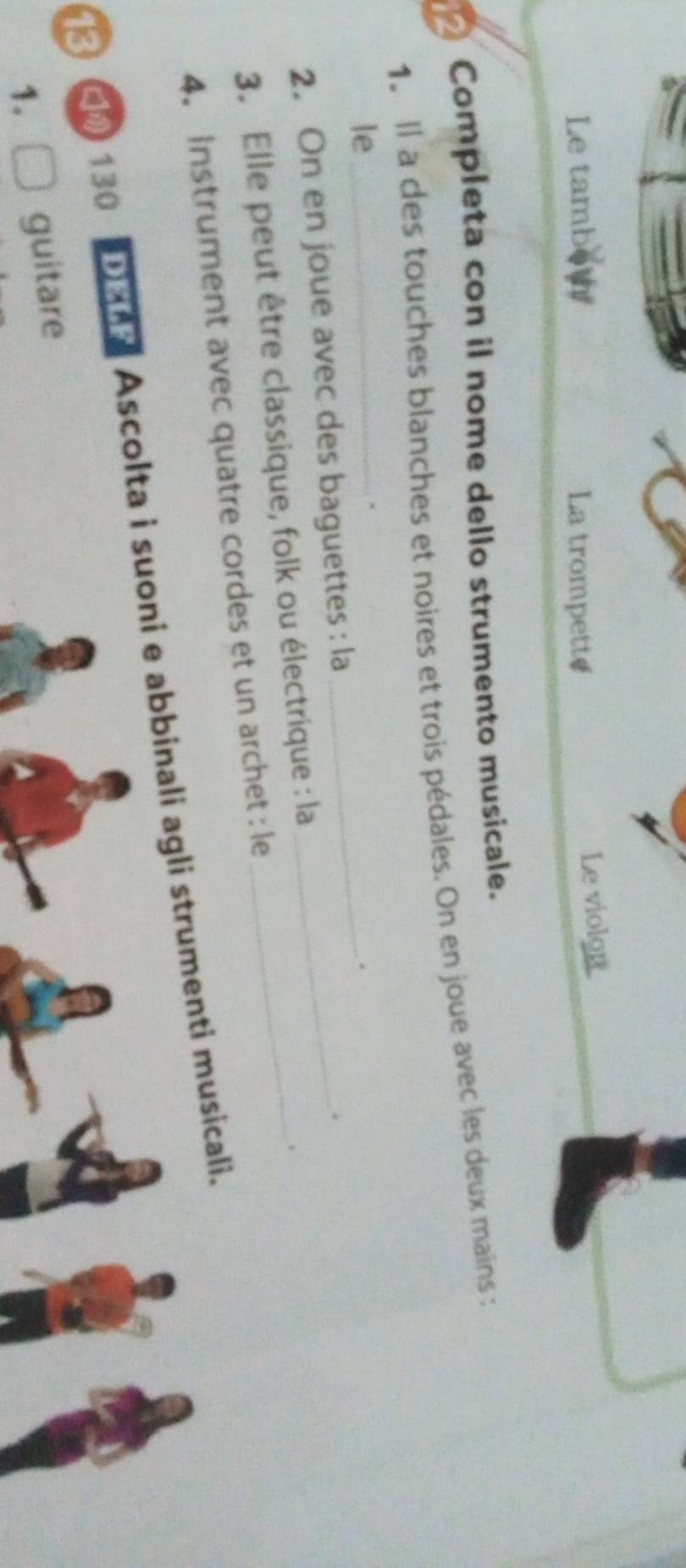 Le tambow La trompette 
Le violon 
Completa con il nome dello strumento musicale. 
1. Il a des touches blanches et noires et trois pédales. On en joue avec les deux mains : 
le_ 
. 
_. 
2. On en joue avec des baguettes : la_ 
. 
3. Elle peut être classique, folk ou électrique : la_ 
. 
4. Instrument avec quatre cordes et un archet : le 
13 [ 130 Dene Ascolta i suoni e abbinali agli strumenti musicali. 
1. guitare