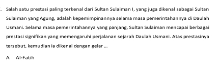 Salah satu prestasi paling terkenal dari Sultan Sulaiman I, yang juga dikenal sebagai Sultan
Sulaiman yang Agung, adalah kepemimpinannya selama masa pemerintahannya di Daulah
Usmani. Selama masa pemerintahannya yang panjang, Sultan Sulaiman mencapai berbagai
prestasi signifikan yang memengaruhi perjalanan sejarah Daulah Usmani. Atas prestasinya
tersebut, kemudian ia dikenal dengan gelar ...
A. Al-Fatih