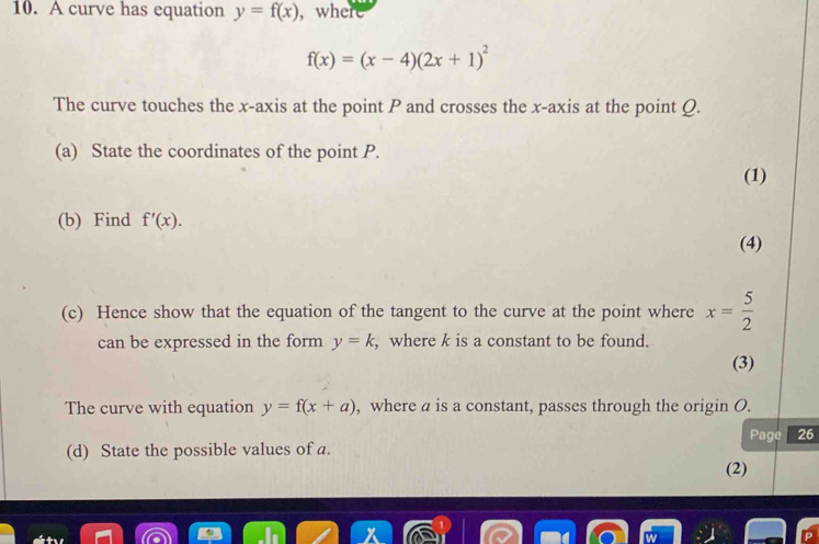 A curve has equation y=f(x) , where
f(x)=(x-4)(2x+1)^2
The curve touches the x-axis at the point P and crosses the x-axis at the point Ω. 
(a) State the coordinates of the point P. 
(1) 
(b) Find f'(x). 
(4) 
(c) Hence show that the equation of the tangent to the curve at the point where x= 5/2 
can be expressed in the form y=k , where k is a constant to be found. 
(3) 
The curve with equation y=f(x+a) , where a is a constant, passes through the origin O. 
(d) State the possible values of a. Page 26 
(2)