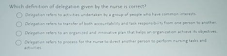 Which definition of delegation given by the nurse is correct?
Delegation refers to activities undertaken by a group of people who have common interests.
Delegation refers to transfer of both accountability and task responsibility from one person to another.
Delegation refers to an organized and innovative plan that helps an organization achieve its objectives.
Delegation refers to process for the nurse to direct another person to perform nursing tasks and
activities