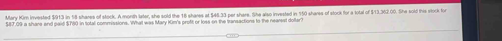 Mary Kim invested $913 in 18 shares of stock. A month later, she sold the 18 shares at $46.33 per share. She also invested in 150 shares of stock for a total of $13,362.00. She sold this stock for
$87.09 a share and paid $780 in total commissions. What was Mary Kim's profit or loss on the transactions to the nearest dollar?