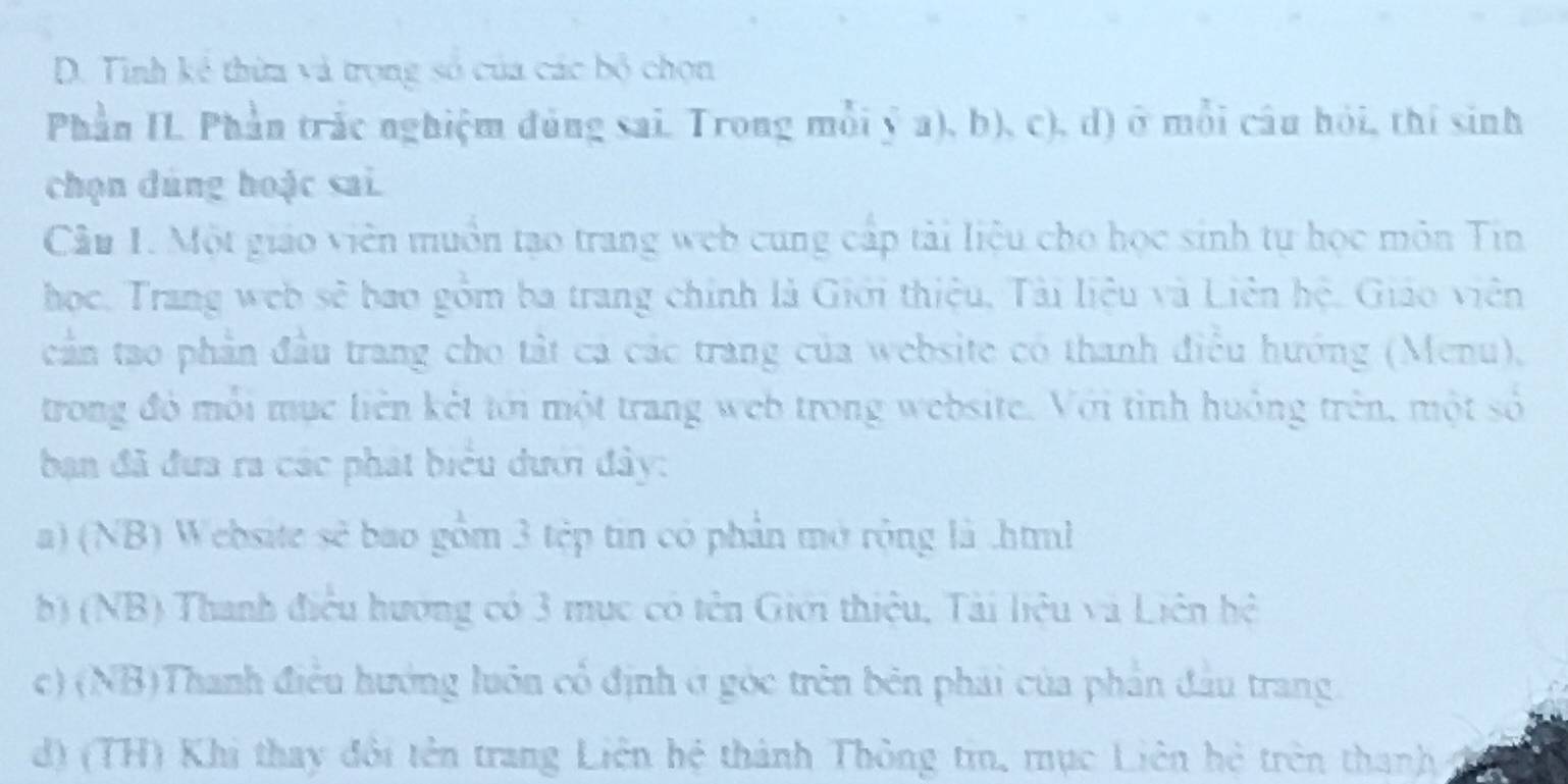 Tinh kẻ thừa và trọng số của các bộ chọn 
Phần IL. Phần trắc nghiệm đùng sai. Trong mỗi ý a), b), c), d) ở mỗi câu hỏi, thí sinh 
chọn dùng hoặc sai. 
Cầu 1. Một giáo viên muồn tạo trang web cung cấp tài liệu cho học sinh tự học môn Tin 
học. Trang web sẽ bao gồm ba trang chính là Giới thiệu, Tải liệu và Liên hệ, Giáo viên 
cần tao phần đầu trang cho tất ca các trang của website có thanh điều hướng (Menu), 
trong đó mỗi mục liên kết tới một trang web trong website. Với tình huởng trên, một số 
ban đã đưa ra các phát biểu dưới đây: 
a) (NB) Website sẽ bao gồm 3 tép tin có phản mở rộng là .html 
b) (NB) Thanh điều hương có 3 mục có tên Giới thiệu, Tài liệu và Liên hệ 
c) (NB)Thanh điều hướng luôn cổ định ở góc trên bên phải của phần đầu trang. 
d) (TH) Khi thay đôi tên trang Liên hệ thành Thông tin, mục Liên hệ trên thanh