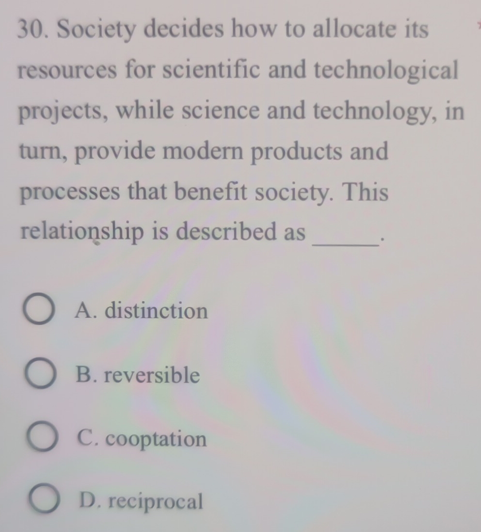 Society decides how to allocate its
resources for scientific and technological
projects, while science and technology, in
turn, provide modern products and
processes that benefit society. This
relationship is described as_
.
A. distinction
B. reversible
C. cooptation
D. reciprocal