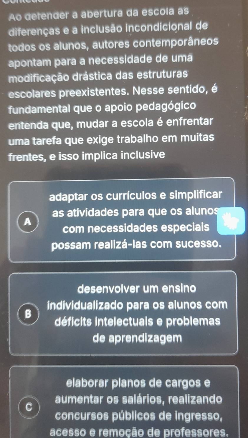 Ao defender a abertura da escola as
diferenças e a inclusão incondicional de
todos os alunos, autores contemporâneos
apontam para a necessidade de uma
modificação drástica das estruturas
escolares preexistentes. Nesse sentido, é
fundamental que o apoio pedagógico
entenda que, mudar a escola é enfrentar
uma tarefa que exige trabalho em muitas
frentes, e isso implica inclusive
adaptar os currículos e simplificar
as atividades para que os alunos
A
com necessidades especiais
possam realizá-las com sucesso.
desenvolver um ensino
individualizado para os alunos com
B
déficits intelectuals e problemas
de aprendizagem
elaborar planos de cargos e
aumentar os salários, realizando
C
concursos públicos de ingresso,
acesso e remoção de professores.