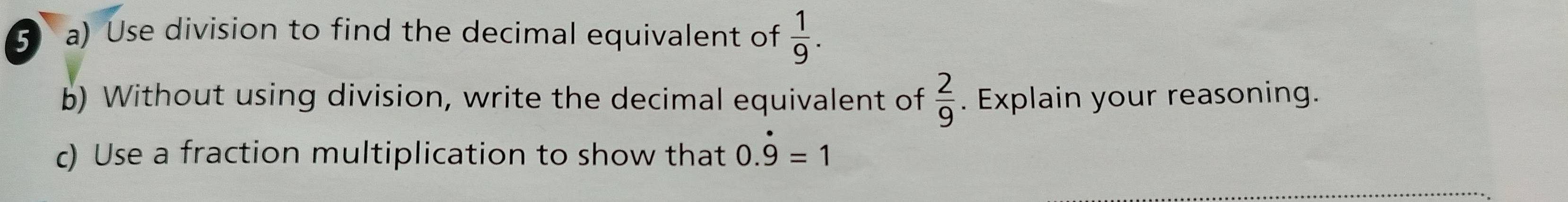 ⑤ a) Use division to find the decimal equivalent of  1/9 . 
b) Without using division, write the decimal equivalent of  2/9 . Explain your reasoning. 
c) Use a fraction multiplication to show that 0.dot 9=1