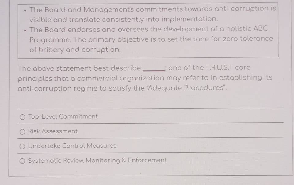 The Board and Management's commitments towards anti-corruption is
visible and translate consistently into implementation.
The Board endorses and oversees the development of a holistic ABC
Programme. The primary objective is to set the tone for zero tolerance
of bribery and corruption.
The above statement best describe _; one of the T.R.U.S.T core
principles that a commercial organization may refer to in establishing its
anti-corruption regime to satisfy the ''Adequate Procedures'.
_
_
Top-Level Commitment
_
Risk Assessment
_
Undertake Control Measures
Systematic Review, Monitoring & Enforcement