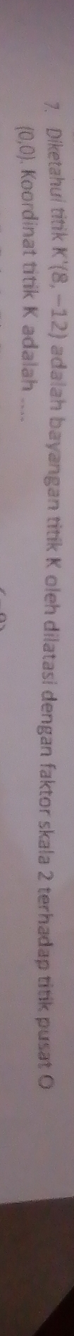 Diketahui titik K'(8,-12) adalah bayangan titik K oleh dilatasi dengan faktor skala 2 terhadap titik pusat O
(0,0). Koordinat titik K adalah ....