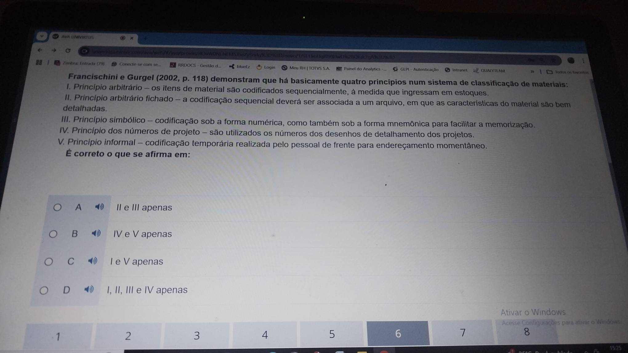 AVA UNIVIRTUS
q:/avq/wob/@/awaorovas/dOaW0NLv5JbeZySnrlq93D963D/novo/1/5F1JmUgRl99)1wD%62BQ1uk7qA93L963E
l Zunbra: Entrada (79) ● Conecte-se com se... RRDOCS - Gestão d... blueEz Loain Meu RH | TOTVS S.A. Painel do Analytics -... G GLPI - Autenticação
Todos os Íavontos
Francischini e Gurgel (2002, p. 118) demonstram que há basicamente quatro princípios num sistema de classificação de materiais:
I. Princípio arbitrário - os itens de material são codificados sequencialmente, à medida que ingressam em estoques.
II. Princípio arbitrário fichado - a codificação sequencial deverá ser associada a um arquivo, em que as características do material são bem
detalhadas.
III. Princípio simbólico - codificação sob a forma numérica, como também sob a forma mnemônica para facilitar a memorização.
IV. Princípio dos números de projeto - são utilizados os números dos desenhos de detalhamento dos projetos.
V. Princípio informal - codificação temporária realizada pelo pessoal de frente para endereçamento momentâneo.
É correto o que se afirma em:
A II e III apenas
B IV e V apenas
C I e V apenas
D I, II, III e IV apenas
Ativar o Windows
Acesse Configurações para ativar o Windows
-1
2
3
4
5
6
7
8
25