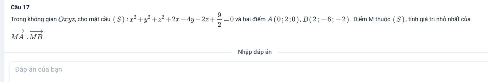 Trong không gian Oxyz, cho mặt cầu ( S ) :x^2+y^2+z^2+2x-4y-2z+ 9/2 =0 và hai điểm A(0;2;0), B(2;-6;-2). Điểm M thuộc ( S ) , tính giá trị nhỏ nhất của
vector MA· vector MB
Nhập đáp án
Đáp án của bạn