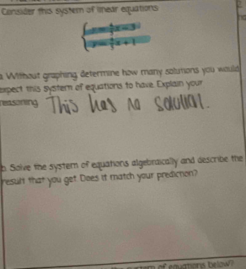 Consider this systern of linear equations
beginarrayl -frac 4x=3 y= 4/5 x+1endarray.
a Without graphing determine how many solutions you would 
expect this systern of equations to have. Explain your 
reasoning 
h. Solve the system of equations algebraically and describe the 
result that you get. Does it match your prediction? 
ter of eqationis below?