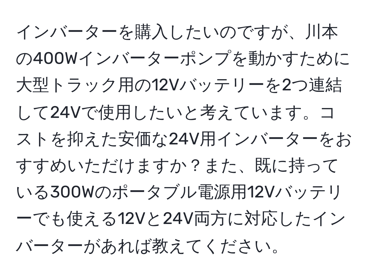 インバーターを購入したいのですが、川本の400Wインバーターポンプを動かすために大型トラック用の12Vバッテリーを2つ連結して24Vで使用したいと考えています。コストを抑えた安価な24V用インバーターをおすすめいただけますか？また、既に持っている300Wのポータブル電源用12Vバッテリーでも使える12Vと24V両方に対応したインバーターがあれば教えてください。