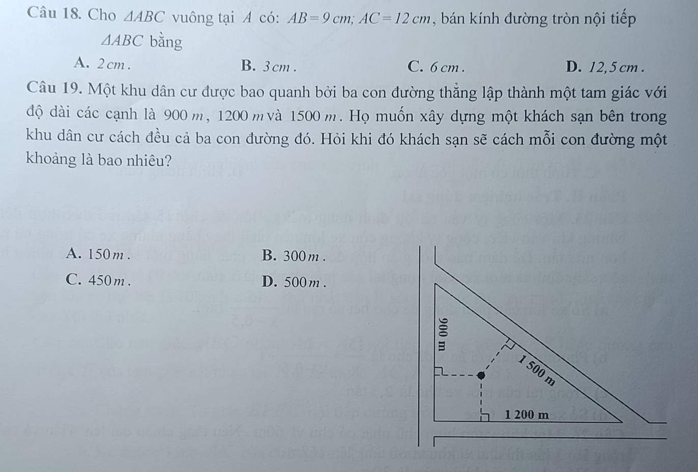 Cho △ ABC vuông tại A có: AB=9cm; AC=12cm , bán kính đường tròn nội tiếp
△ ABC bằng
A. 2 cm. B. 3cm. C. 6 cm. D. 12,5 cm.
Câu 19. Một khu dân cư được bao quanh bởi ba con đường thẳng lập thành một tam giác với
độ dài các cạnh là 900 m, 1200 m và 1500 m. Họ muốn xây dựng một khách sạn bên trong
khu dân cư cách đều cả ba con đường đó. Hỏi khi đó khách sạn sẽ cách mỗi con đường một
khoảng là bao nhiêu?
A. 150m. B. 300 m.
C. 450 m. D. 500 m.