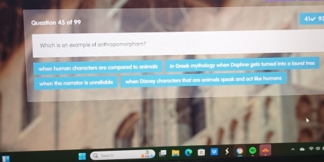 41√ 93
Which is an example of anthropomorphism?
when human characters are compared to animals in Greek mythology when Dophne gets turned into a lourel tree
when the norrator is unreliable when Disney characters that are animals speak and act like humans