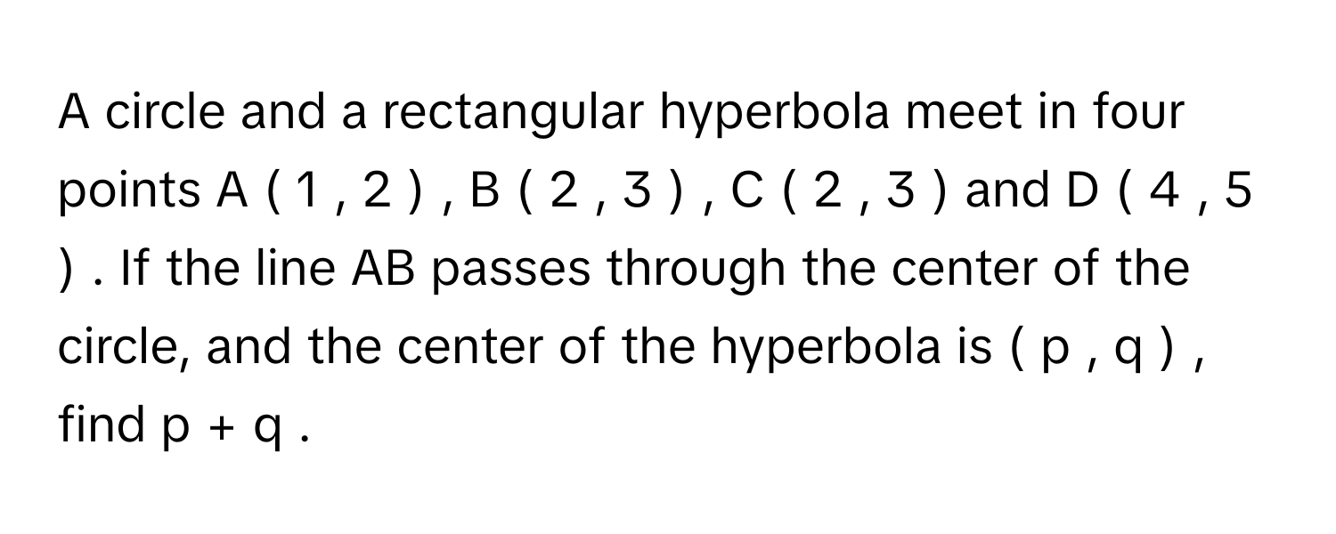 A circle and a rectangular hyperbola meet in four points A  (  1  ,  2  )  ,  B  (  2  ,  3  )  ,  C  (  2  ,  3  )      and D  (  4  ,  5  )     . If the line AB passes through the center of the circle, and the center of the hyperbola is (  p  ,  q  )     , find p  +  q     .